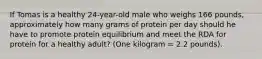 If Tomas is a healthy 24-year-old male who weighs 166 pounds, approximately how many grams of protein per day should he have to promote protein equilibrium and meet the RDA for protein for a healthy adult? (One kilogram = 2.2 pounds).