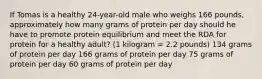 If Tomas is a healthy 24-year-old male who weighs 166 pounds, approximately how many grams of protein per day should he have to promote protein equilibrium and meet the RDA for protein for a healthy adult? (1 kilogram = 2.2 pounds) 134 grams of protein per day 166 grams of protein per day 75 grams of protein per day 60 grams of protein per day