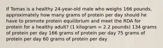 If Tomas is a healthy 24-year-old male who weighs 166 pounds, approximately how many grams of protein per day should he have to promote protein equilibrium and meet the RDA for protein for a healthy adult? (1 kilogram = 2.2 pounds) 134 grams of protein per day 166 grams of protein per day 75 grams of protein per day 60 grams of protein per day