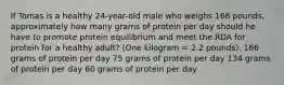 If Tomas is a healthy 24-year-old male who weighs 166 pounds, approximately how many grams of protein per day should he have to promote protein equilibrium and meet the RDA for protein for a healthy adult? (One kilogram = 2.2 pounds). 166 grams of protein per day 75 grams of protein per day 134 grams of protein per day 60 grams of protein per day