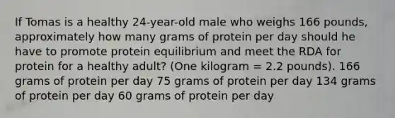 If Tomas is a healthy 24-year-old male who weighs 166 pounds, approximately how many grams of protein per day should he have to promote protein equilibrium and meet the RDA for protein for a healthy adult? (One kilogram = 2.2 pounds). 166 grams of protein per day 75 grams of protein per day 134 grams of protein per day 60 grams of protein per day