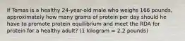 If Tomas is a healthy 24-year-old male who weighs 166 pounds, approximately how many grams of protein per day should he have to promote protein equilibrium and meet the RDA for protein for a healthy adult? (1 kilogram = 2.2 pounds)