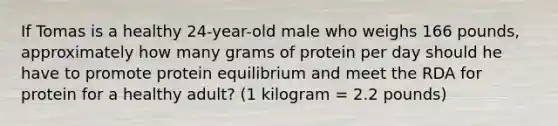 If Tomas is a healthy 24-year-old male who weighs 166 pounds, approximately how many grams of protein per day should he have to promote protein equilibrium and meet the RDA for protein for a healthy adult? (1 kilogram = 2.2 pounds)