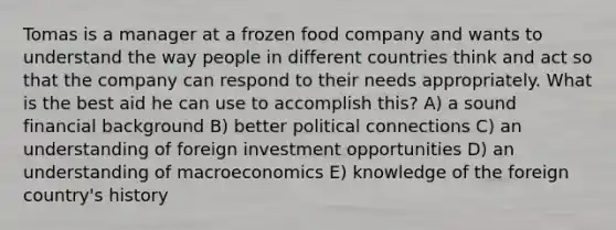 Tomas is a manager at a frozen food company and wants to understand the way people in different countries think and act so that the company can respond to their needs appropriately. What is the best aid he can use to accomplish this? A) a sound financial background B) better political connections C) an understanding of foreign investment opportunities D) an understanding of macroeconomics E) knowledge of the foreign country's history