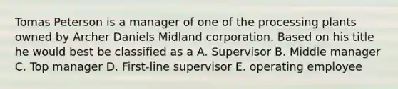 Tomas Peterson is a manager of one of the processing plants owned by Archer Daniels Midland corporation. Based on his title he would best be classified as a A. Supervisor B. Middle manager C. Top manager D. First-line supervisor E. operating employee