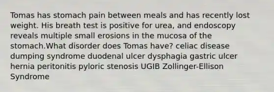 Tomas has stomach pain between meals and has recently lost weight. His breath test is positive for urea, and endoscopy reveals multiple small erosions in the mucosa of the stomach.What disorder does Tomas have? celiac disease dumping syndrome duodenal ulcer dysphagia gastric ulcer hernia peritonitis pyloric stenosis UGIB Zollinger-Ellison Syndrome