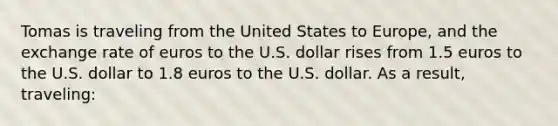 Tomas is traveling from the United States to Europe, and the exchange rate of euros to the U.S. dollar rises from 1.5 euros to the U.S. dollar to 1.8 euros to the U.S. dollar. As a result, traveling: