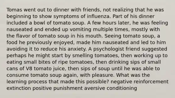 Tomas went out to dinner with friends, not realizing that he was beginning to show symptoms of influenza. Part of his dinner included a bowl of tomato soup. A few hours later, he was feeling nauseated and ended up vomiting multiple times, mostly with the flavor of tomato soup in his mouth. Seeing tomato soup, a food he previously enjoyed, made him nauseated and led to him avoiding it to reduce his anxiety. A psychologist friend suggested perhaps he might start by smelling tomatoes, then working up to eating small bites of ripe tomatoes, then drinking sips of small cans of V8 tomato juice, then sips of soup until he was able to consume tomato soup again, with pleasure. What was the learning process that made this possible? negative reinforcement extinction positive punishment aversive conditioning