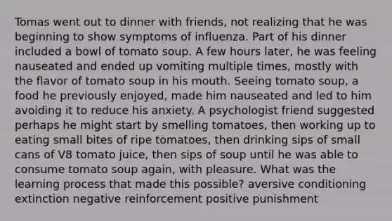 Tomas went out to dinner with friends, not realizing that he was beginning to show symptoms of influenza. Part of his dinner included a bowl of tomato soup. A few hours later, he was feeling nauseated and ended up vomiting multiple times, mostly with the flavor of tomato soup in his mouth. Seeing tomato soup, a food he previously enjoyed, made him nauseated and led to him avoiding it to reduce his anxiety. A psychologist friend suggested perhaps he might start by smelling tomatoes, then working up to eating small bites of ripe tomatoes, then drinking sips of small cans of V8 tomato juice, then sips of soup until he was able to consume tomato soup again, with pleasure. What was the learning process that made this possible? aversive conditioning extinction negative reinforcement positive punishment