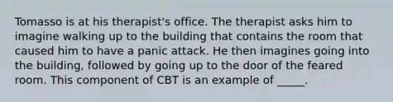 Tomasso is at his therapist's office. The therapist asks him to imagine walking up to the building that contains the room that caused him to have a panic attack. He then imagines going into the building, followed by going up to the door of the feared room. This component of CBT is an example of _____.