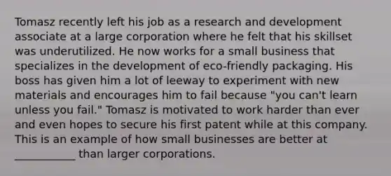 Tomasz recently left his job as a research and development associate at a large corporation where he felt that his skillset was underutilized. He now works for a small business that specializes in the development of eco-friendly packaging. His boss has given him a lot of leeway to experiment with new materials and encourages him to fail because "you can't learn unless you fail." Tomasz is motivated to work harder than ever and even hopes to secure his first patent while at this company. This is an example of how small businesses are better at ___________ than larger corporations.