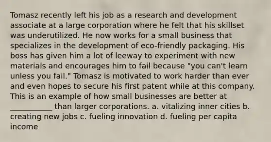 Tomasz recently left his job as a research and development associate at a large corporation where he felt that his skillset was underutilized. He now works for a small business that specializes in the development of eco-friendly packaging. His boss has given him a lot of leeway to experiment with new materials and encourages him to fail because "you can't learn unless you fail." Tomasz is motivated to work harder than ever and even hopes to secure his first patent while at this company. This is an example of how small businesses are better at ___________ than larger corporations. a. vitalizing inner cities b. creating new jobs c. fueling innovation d. fueling per capita income