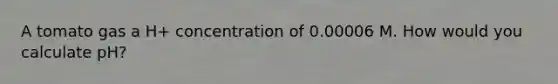 A tomato gas a H+ concentration of 0.00006 M. How would you calculate pH?