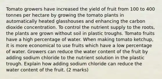 Tomato growers have increased the yield of fruit from 100 to 400 tonnes per hectare by growing the tomato plants in automatically heated glasshouses and enhancing the carbon dioxide concentration. To control the nutrient supply to the roots, the plants are grown without soil in plastic troughs. Tomato fruits have a high percentage of water. When making tomato ketchup, it is more economical to use fruits which have a low percentage of water. Growers can reduce the water content of the fruit by adding sodium chloride to the nutrient solution in the plastic trough. Explain how adding sodium chloride can reduce the water content of the fruit. (2 marks)