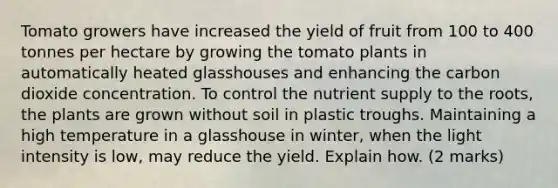 Tomato growers have increased the yield of fruit from 100 to 400 tonnes per hectare by growing the tomato plants in automatically heated glasshouses and enhancing the carbon dioxide concentration. To control the nutrient supply to the roots, the plants are grown without soil in plastic troughs. Maintaining a high temperature in a glasshouse in winter, when the light intensity is low, may reduce the yield. Explain how. (2 marks)