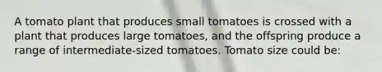 A tomato plant that produces small tomatoes is crossed with a plant that produces large tomatoes, and the offspring produce a range of intermediate-sized tomatoes. Tomato size could be: