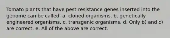 Tomato plants that have pest-resistance genes inserted into the genome can be called: a. cloned organisms. b. genetically engineered organisms. c. transgenic organisms. d. Only b) and c) are correct. e. All of the above are correct.