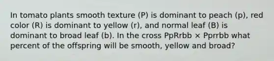 In tomato plants smooth texture (P) is dominant to peach (p), red color (R) is dominant to yellow (r), and normal leaf (B) is dominant to broad leaf (b). In the cross PpRrbb × Pprrbb what percent of the offspring will be smooth, yellow and broad?