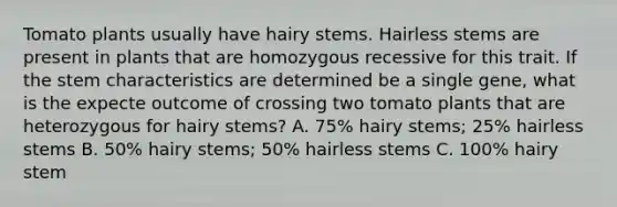 Tomato plants usually have hairy stems. Hairless stems are present in plants that are homozygous recessive for this trait. If the stem characteristics are determined be a single gene, what is the expecte outcome of crossing two tomato plants that are heterozygous for hairy stems? A. 75% hairy stems; 25% hairless stems B. 50% hairy stems; 50% hairless stems C. 100% hairy stem