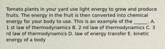 Tomato plants in your yard use light energy to grow and produce fruits. The energy in the fruit is then converted into chemical energy for your body to use. This is an example of the ______. A. 1 st law of thermodynamics B. 2 nd law of thermodynamics C. 3 rd law of thermodynamics D. law of energy transfer E. kinetic energy of a body