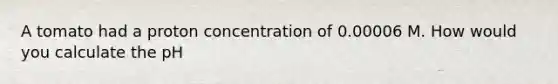 A tomato had a proton concentration of 0.00006 M. How would you calculate the pH