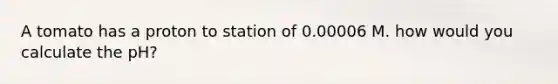 A tomato has a proton to station of 0.00006 M. how would you calculate the pH?