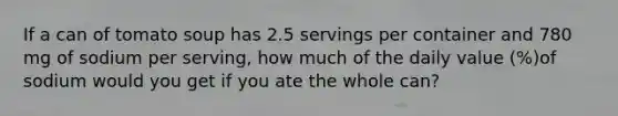 If a can of tomato soup has 2.5 servings per container and 780 mg of sodium per serving, how much of the daily value (%)of sodium would you get if you ate the whole can?