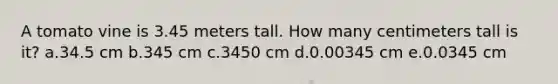 A tomato vine is 3.45 meters tall. How many centimeters tall is it? a.34.5 cm b.345 cm c.3450 cm d.0.00345 cm e.0.0345 cm