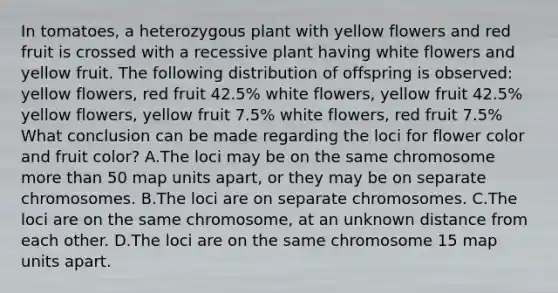 In tomatoes, a heterozygous plant with yellow flowers and red fruit is crossed with a recessive plant having white flowers and yellow fruit. The following distribution of offspring is observed: yellow flowers, red fruit 42.5% white flowers, yellow fruit 42.5% yellow flowers, yellow fruit 7.5% white flowers, red fruit 7.5% What conclusion can be made regarding the loci for flower color and fruit color? A.The loci may be on the same chromosome more than 50 map units apart, or they may be on separate chromosomes. B.The loci are on separate chromosomes. C.The loci are on the same chromosome, at an unknown distance from each other. D.The loci are on the same chromosome 15 map units apart.