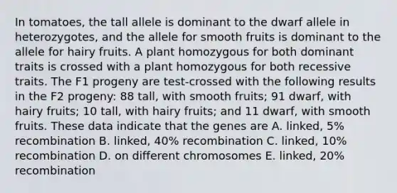 In tomatoes, the tall allele is dominant to the dwarf allele in heterozygotes, and the allele for smooth fruits is dominant to the allele for hairy fruits. A plant homozygous for both dominant traits is crossed with a plant homozygous for both recessive traits. The F1 progeny are test-crossed with the following results in the F2 progeny: 88 tall, with smooth fruits; 91 dwarf, with hairy fruits; 10 tall, with hairy fruits; and 11 dwarf, with smooth fruits. These data indicate that the genes are A. linked, 5% recombination B. linked, 40% recombination C. linked, 10% recombination D. on different chromosomes E. linked, 20% recombination