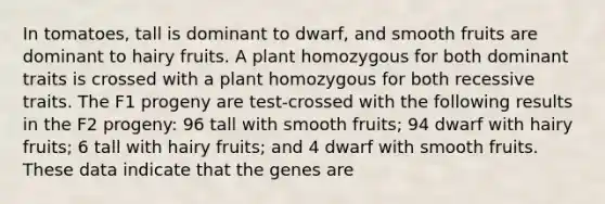 In tomatoes, tall is dominant to dwarf, and smooth fruits are dominant to hairy fruits. A plant homozygous for both dominant traits is crossed with a plant homozygous for both recessive traits. The F1 progeny are test-crossed with the following results in the F2 progeny: 96 tall with smooth fruits; 94 dwarf with hairy fruits; 6 tall with hairy fruits; and 4 dwarf with smooth fruits. These data indicate that the genes are