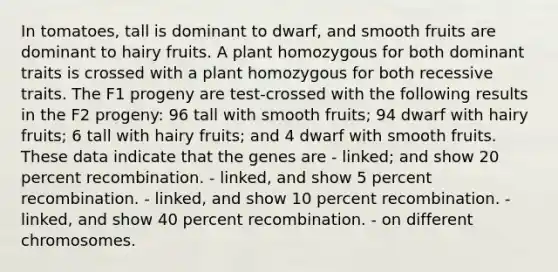 In tomatoes, tall is dominant to dwarf, and smooth fruits are dominant to hairy fruits. A plant homozygous for both dominant traits is crossed with a plant homozygous for both recessive traits. The F1 progeny are test-crossed with the following results in the F2 progeny: 96 tall with smooth fruits; 94 dwarf with hairy fruits; 6 tall with hairy fruits; and 4 dwarf with smooth fruits. These data indicate that the genes are - linked; and show 20 percent recombination. - linked, and show 5 percent recombination. - linked, and show 10 percent recombination. - linked, and show 40 percent recombination. - on different chromosomes.