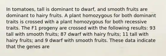 In tomatoes, tall is dominant to dwarf, and smooth fruits are dominant to hairy fruits. A plant homozygous for both dominant traits is crossed with a plant homozygous for both recessive traits. The F1 progeny are crossed with the following results: 93 tall with smooth fruits; 87 dwarf with hairy fruits; 11 tall with hairy fruits; and 9 dwarf with smooth fruits. These data indicate that the genes are