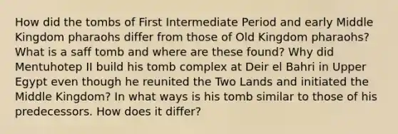 How did the tombs of First Intermediate Period and early Middle Kingdom pharaohs differ from those of Old Kingdom pharaohs? What is a saff tomb and where are these found? Why did Mentuhotep II build his tomb complex at Deir el Bahri in Upper Egypt even though he reunited the Two Lands and initiated the Middle Kingdom? In what ways is his tomb similar to those of his predecessors. How does it differ?