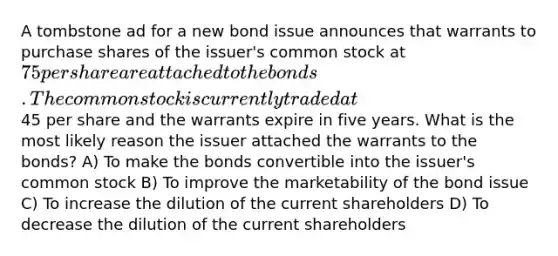 A tombstone ad for a new bond issue announces that warrants to purchase shares of the issuer's common stock at 75 per share are attached to the bonds. The common stock is currently traded at45 per share and the warrants expire in five years. What is the most likely reason the issuer attached the warrants to the bonds? A) To make the bonds convertible into the issuer's common stock B) To improve the marketability of the bond issue C) To increase the dilution of the current shareholders D) To decrease the dilution of the current shareholders