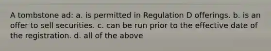 A tombstone ad: a. is permitted in Regulation D offerings. b. is an offer to sell securities. c. can be run prior to the effective date of the registration. d. all of the above