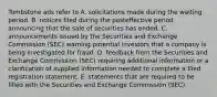 Tombstone ads refer to A. solicitations made during the waiting period. B. notices filed during the posteffective period announcing that the sale of securities has ended. C. announcements issued by the Securities and Exchange Commission (SEC) warning potential investors that a company is being investigated for fraud. D. feedback from the Securities and Exchange Commission (SEC) requiring additional information or a clarification of supplied information needed to complete a filed registration statement. E. statements that are required to be filled with the Securities and Exchange Commission (SEC).