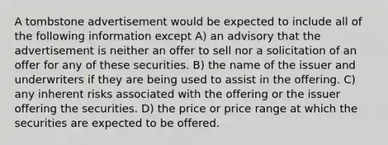 A tombstone advertisement would be expected to include all of the following information except A) an advisory that the advertisement is neither an offer to sell nor a solicitation of an offer for any of these securities. B) the name of the issuer and underwriters if they are being used to assist in the offering. C) any inherent risks associated with the offering or the issuer offering the securities. D) the price or price range at which the securities are expected to be offered.