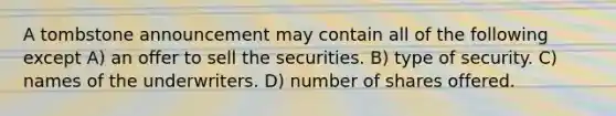 A tombstone announcement may contain all of the following except A) an offer to sell the securities. B) type of security. C) names of the underwriters. D) number of shares offered.