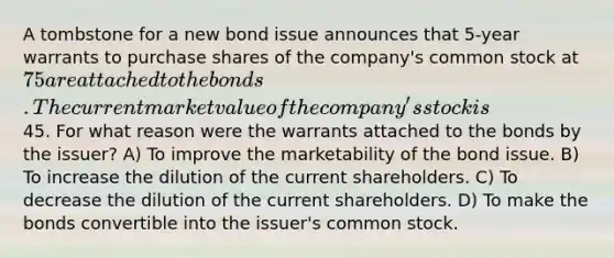 A tombstone for a new bond issue announces that 5-year warrants to purchase shares of the company's common stock at 75 are attached to the bonds. The current market value of the company's stock is45. For what reason were the warrants attached to the bonds by the issuer? A) To improve the marketability of the bond issue. B) To increase the dilution of the current shareholders. C) To decrease the dilution of the current shareholders. D) To make the bonds convertible into the issuer's common stock.