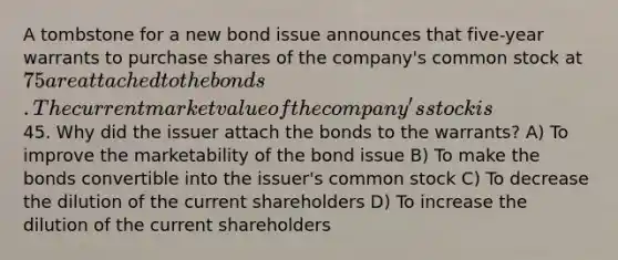 A tombstone for a new bond issue announces that five-year warrants to purchase shares of the company's common stock at 75 are attached to the bonds. The current market value of the company's stock is45. Why did the issuer attach the bonds to the warrants? A) To improve the marketability of the bond issue B) To make the bonds convertible into the issuer's common stock C) To decrease the dilution of the current shareholders D) To increase the dilution of the current shareholders