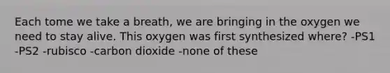 Each tome we take a breath, we are bringing in the oxygen we need to stay alive. This oxygen was first synthesized where? -PS1 -PS2 -rubisco -carbon dioxide -none of these