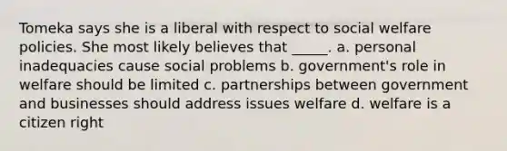 Tomeka says she is a liberal with respect to social welfare policies. She most likely believes that _____. a. personal inadequacies cause social problems b. government's role in welfare should be limited c. partnerships between government and businesses should address issues welfare d. welfare is a citizen right