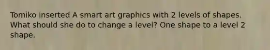 Tomiko inserted A smart art graphics with 2 levels of shapes. What should she do to change a level? One shape to a level 2 shape.