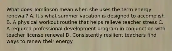 What does Tomlinson mean when she uses the term energy renewal? A. It's what summer vacation is designed to accomplish B. A physical workout routine that helps relieve teacher stress C. A required professional development program in conjunction with teacher license renewal D. Consistently resilient teachers find ways to renew their energy