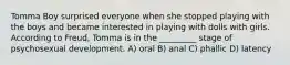 Tomma Boy surprised everyone when she stopped playing with the boys and became interested in playing with dolls with girls. According to Freud, Tomma is in the _________ stage of psychosexual development. A) oral B) anal C) phallic D) latency