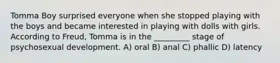 Tomma Boy surprised everyone when she stopped playing with the boys and became interested in playing with dolls with girls. According to Freud, Tomma is in the _________ stage of psychosexual development. A) oral B) anal C) phallic D) latency