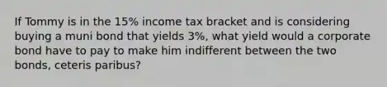 If Tommy is in the 15% income tax bracket and is considering buying a muni bond that yields 3%, what yield would a corporate bond have to pay to make him indifferent between the two bonds, ceteris paribus?