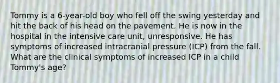 Tommy is a 6-year-old boy who fell off the swing yesterday and hit the back of his head on the pavement. He is now in the hospital in the intensive care unit, unresponsive. He has symptoms of increased intracranial pressure (ICP) from the fall. What are the clinical symptoms of increased ICP in a child Tommy's age?