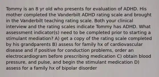 Tommy is an 8 yr old who presents for evaluation of ADHD. His mother completed the Vanderbilt ADHD rating scale and brought in the Vanderbilt teaching rating scale. Both your clinical interview and the rating scales indicate Tommy has ADHD. What assessment indicator(s) need to be completed prior to starting a stimulant mediation? A) get a copy of the rating scale completed by his grandparents B) assess for family hx of cardiovascular disease and if positive for conduction problems, order an electrocardiogram before prescribing medication C) obtain blood pressure, and pulse, and begin the stimulant medication D) assess for a family hx of bipolar disorder